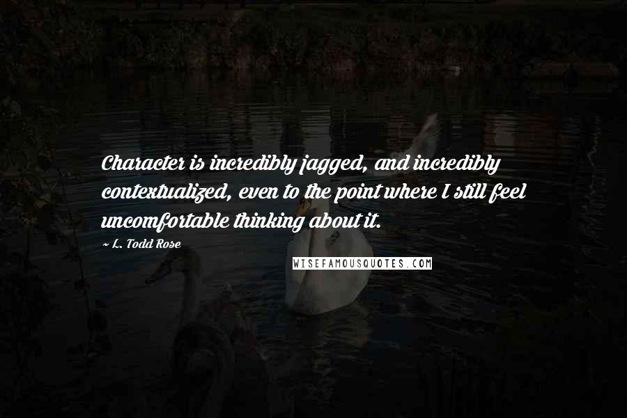 L. Todd Rose Quotes: Character is incredibly jagged, and incredibly contextualized, even to the point where I still feel uncomfortable thinking about it.