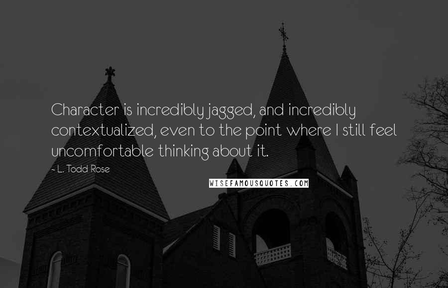 L. Todd Rose Quotes: Character is incredibly jagged, and incredibly contextualized, even to the point where I still feel uncomfortable thinking about it.