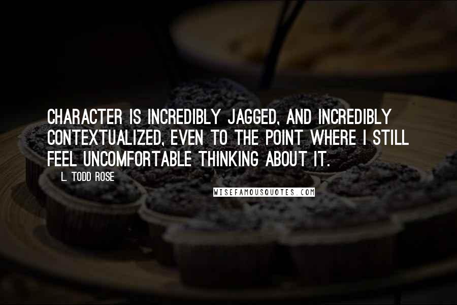 L. Todd Rose Quotes: Character is incredibly jagged, and incredibly contextualized, even to the point where I still feel uncomfortable thinking about it.
