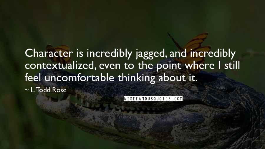 L. Todd Rose Quotes: Character is incredibly jagged, and incredibly contextualized, even to the point where I still feel uncomfortable thinking about it.