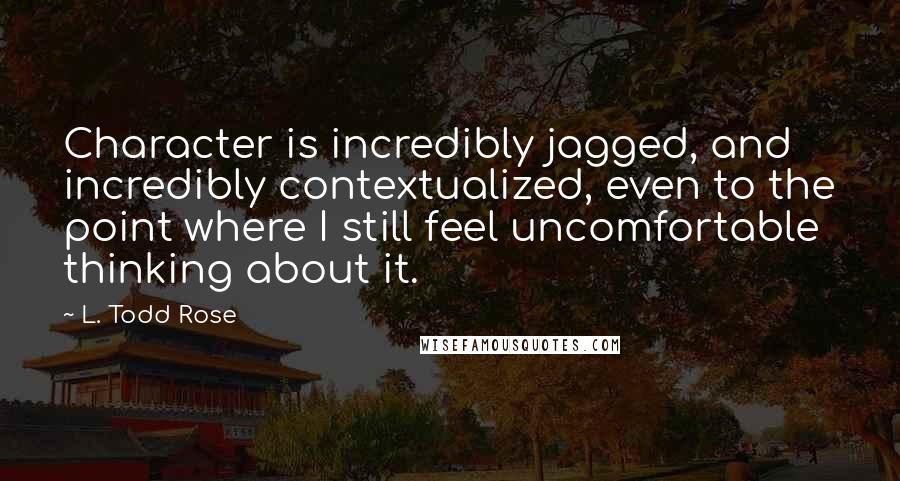 L. Todd Rose Quotes: Character is incredibly jagged, and incredibly contextualized, even to the point where I still feel uncomfortable thinking about it.
