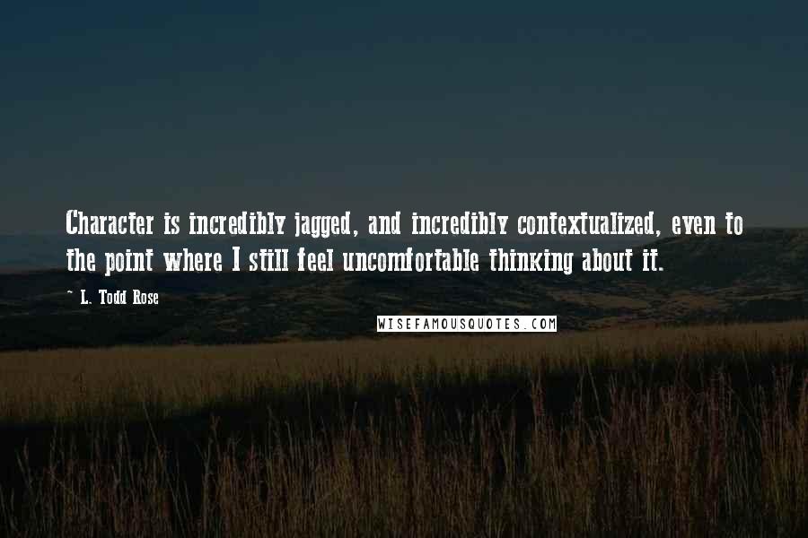 L. Todd Rose Quotes: Character is incredibly jagged, and incredibly contextualized, even to the point where I still feel uncomfortable thinking about it.