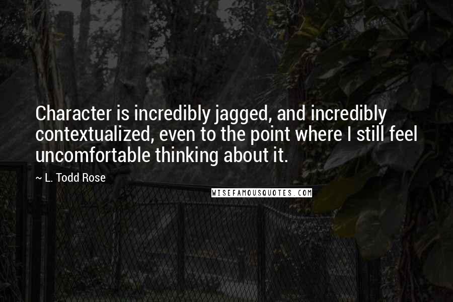 L. Todd Rose Quotes: Character is incredibly jagged, and incredibly contextualized, even to the point where I still feel uncomfortable thinking about it.