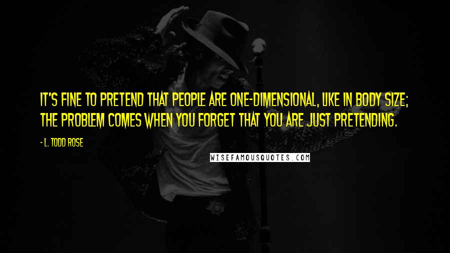 L. Todd Rose Quotes: It's fine to pretend that people are one-dimensional, like in body size; the problem comes when you forget that you are just pretending.
