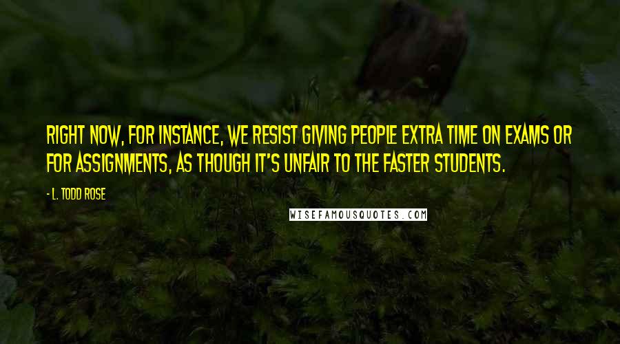 L. Todd Rose Quotes: Right now, for instance, we resist giving people extra time on exams or for assignments, as though it's unfair to the faster students.