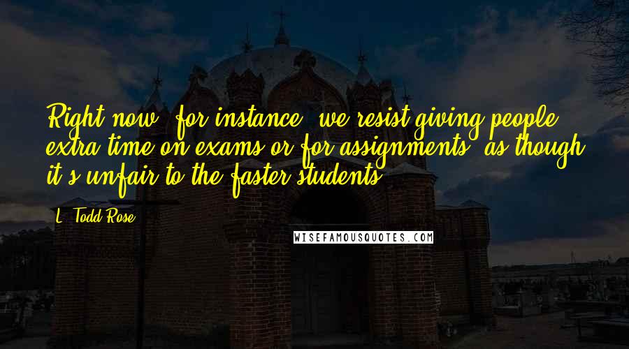 L. Todd Rose Quotes: Right now, for instance, we resist giving people extra time on exams or for assignments, as though it's unfair to the faster students.