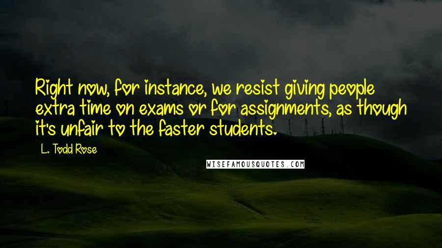 L. Todd Rose Quotes: Right now, for instance, we resist giving people extra time on exams or for assignments, as though it's unfair to the faster students.