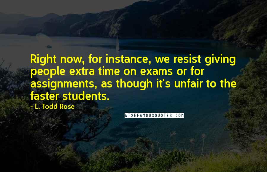 L. Todd Rose Quotes: Right now, for instance, we resist giving people extra time on exams or for assignments, as though it's unfair to the faster students.