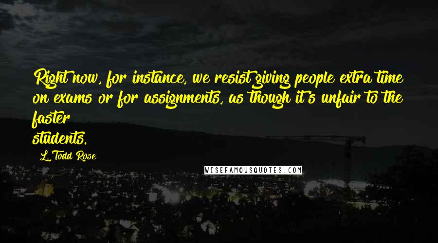 L. Todd Rose Quotes: Right now, for instance, we resist giving people extra time on exams or for assignments, as though it's unfair to the faster students.