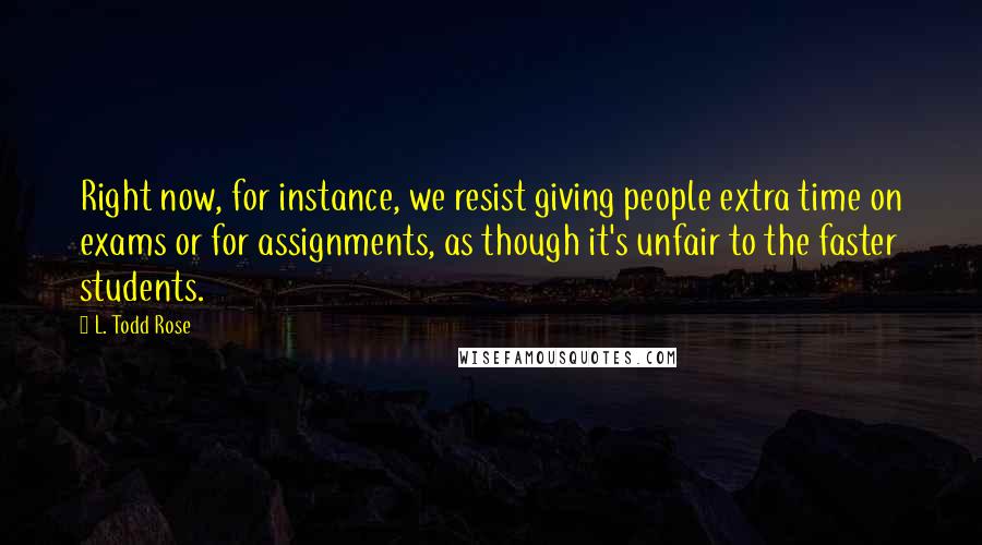 L. Todd Rose Quotes: Right now, for instance, we resist giving people extra time on exams or for assignments, as though it's unfair to the faster students.