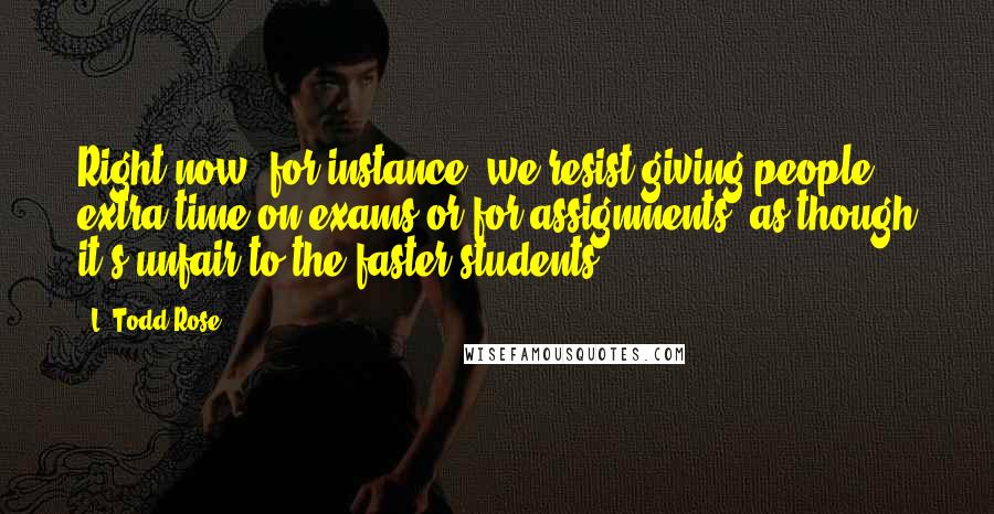 L. Todd Rose Quotes: Right now, for instance, we resist giving people extra time on exams or for assignments, as though it's unfair to the faster students.