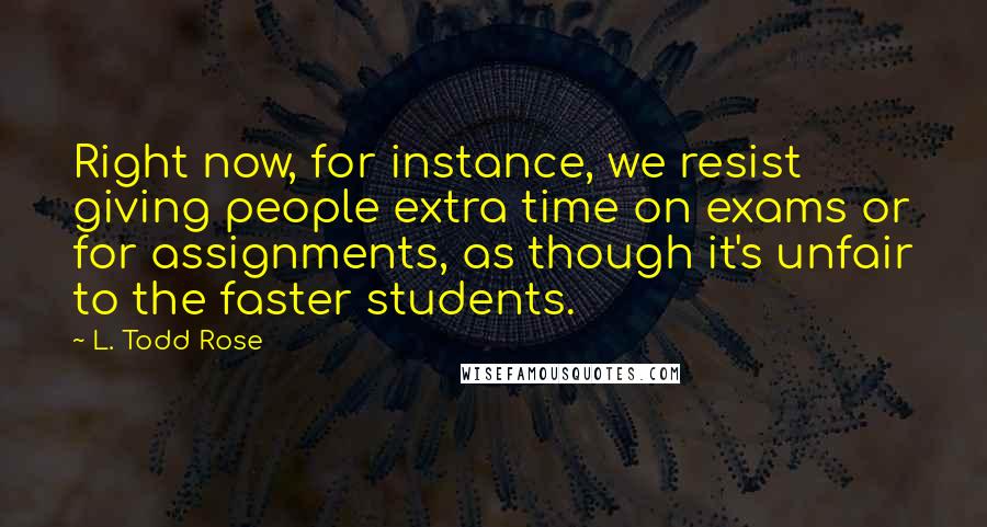 L. Todd Rose Quotes: Right now, for instance, we resist giving people extra time on exams or for assignments, as though it's unfair to the faster students.