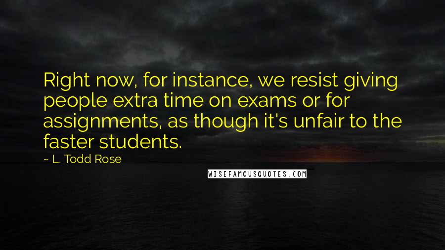 L. Todd Rose Quotes: Right now, for instance, we resist giving people extra time on exams or for assignments, as though it's unfair to the faster students.