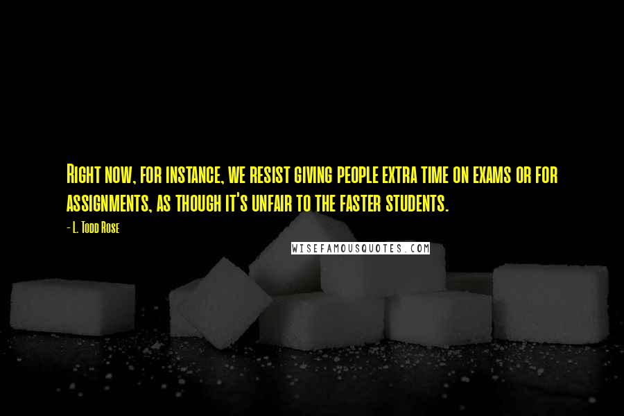 L. Todd Rose Quotes: Right now, for instance, we resist giving people extra time on exams or for assignments, as though it's unfair to the faster students.