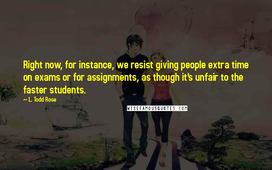 L. Todd Rose Quotes: Right now, for instance, we resist giving people extra time on exams or for assignments, as though it's unfair to the faster students.