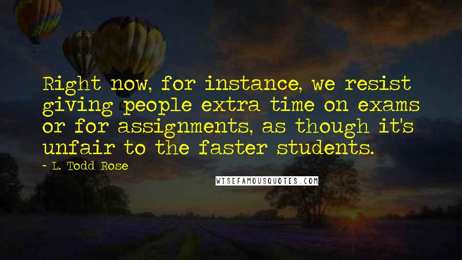 L. Todd Rose Quotes: Right now, for instance, we resist giving people extra time on exams or for assignments, as though it's unfair to the faster students.