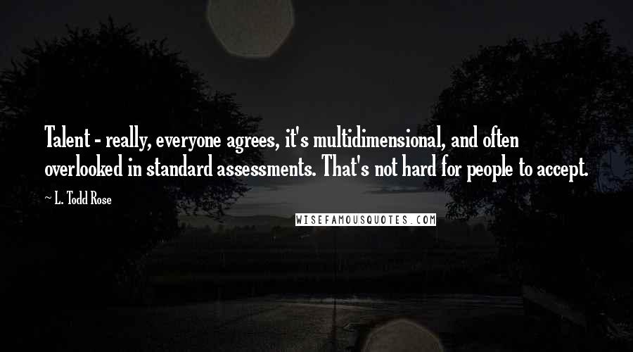 L. Todd Rose Quotes: Talent - really, everyone agrees, it's multidimensional, and often overlooked in standard assessments. That's not hard for people to accept.