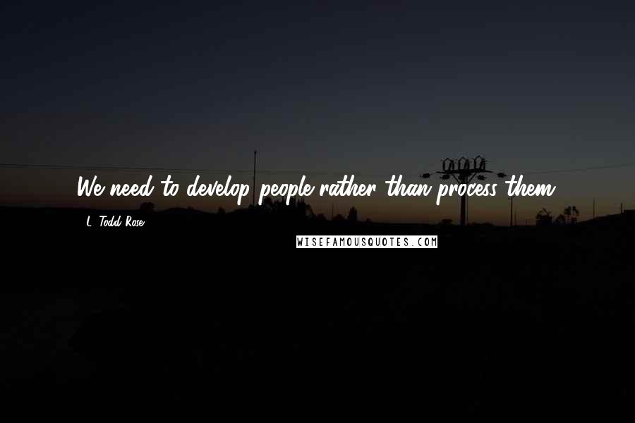 L. Todd Rose Quotes: We need to develop people rather than process them.