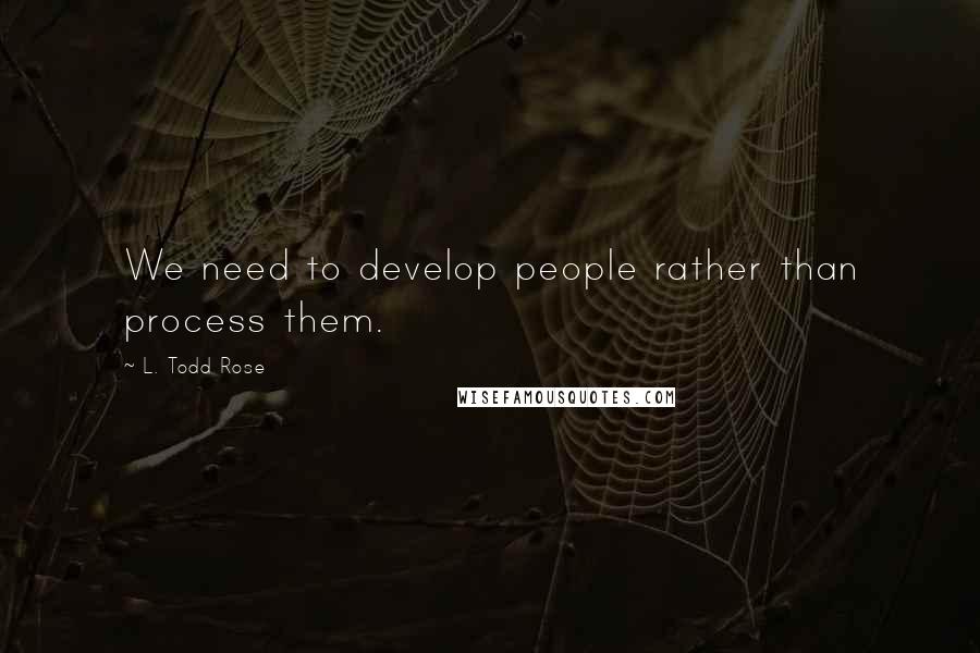 L. Todd Rose Quotes: We need to develop people rather than process them.