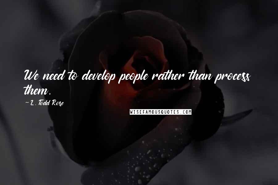 L. Todd Rose Quotes: We need to develop people rather than process them.