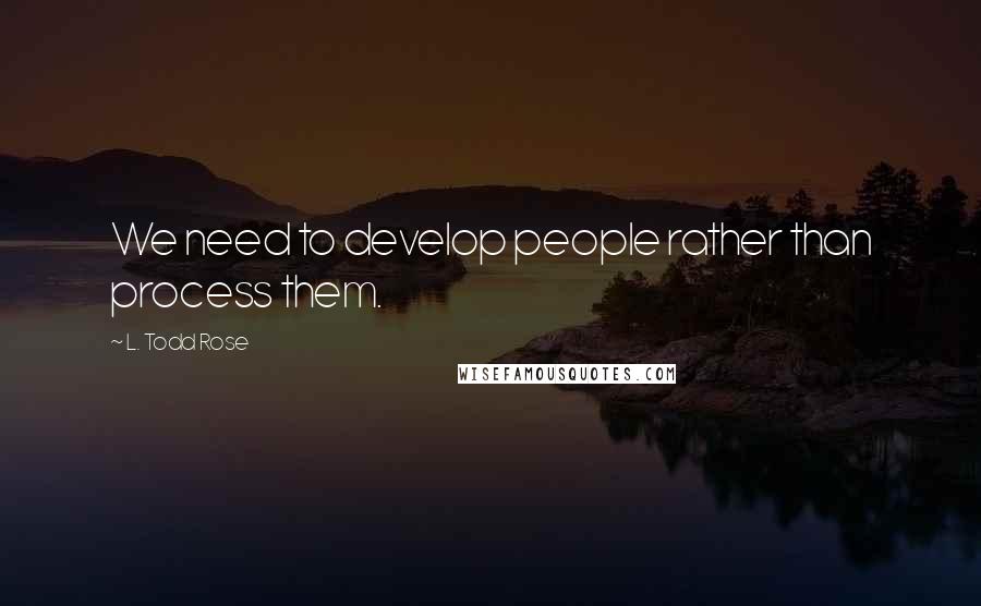 L. Todd Rose Quotes: We need to develop people rather than process them.