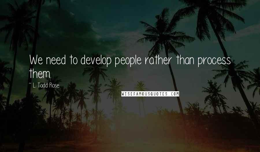 L. Todd Rose Quotes: We need to develop people rather than process them.