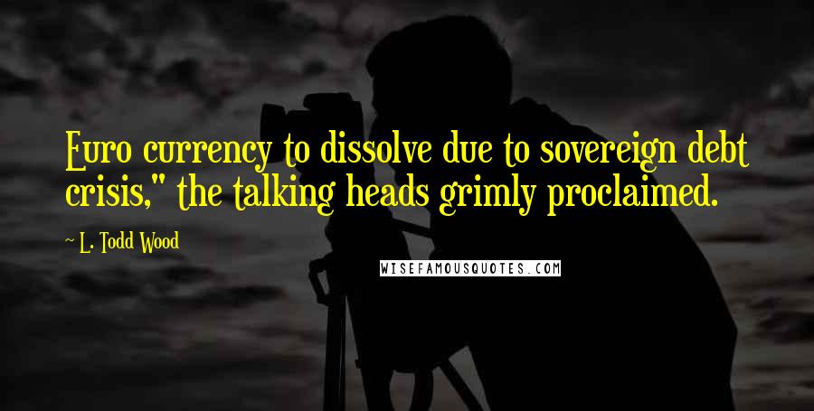 L. Todd Wood Quotes: Euro currency to dissolve due to sovereign debt crisis," the talking heads grimly proclaimed.