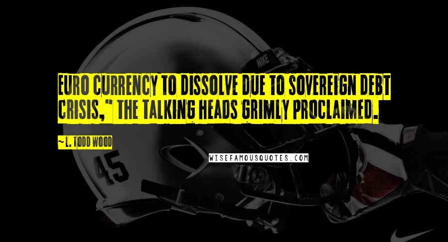 L. Todd Wood Quotes: Euro currency to dissolve due to sovereign debt crisis," the talking heads grimly proclaimed.