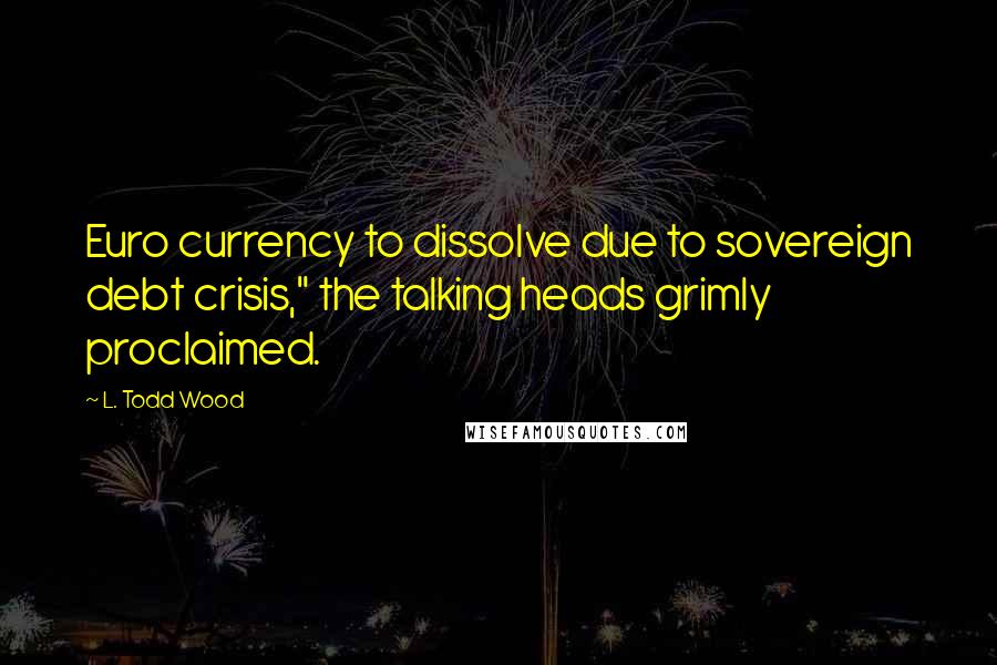 L. Todd Wood Quotes: Euro currency to dissolve due to sovereign debt crisis," the talking heads grimly proclaimed.