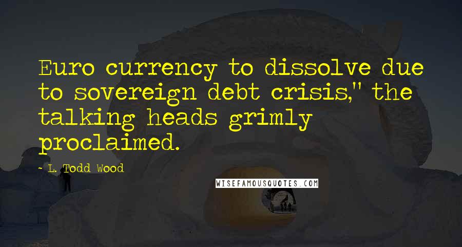 L. Todd Wood Quotes: Euro currency to dissolve due to sovereign debt crisis," the talking heads grimly proclaimed.