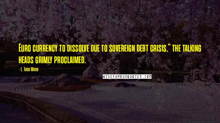 L. Todd Wood Quotes: Euro currency to dissolve due to sovereign debt crisis," the talking heads grimly proclaimed.