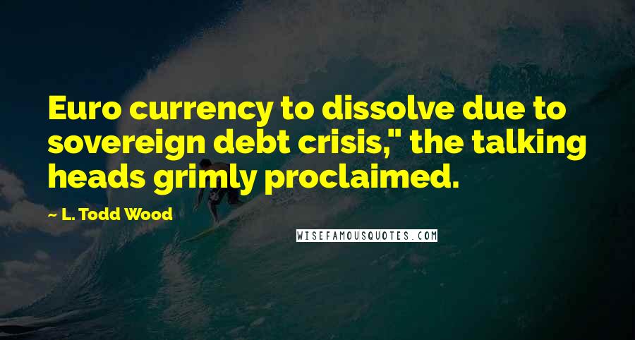 L. Todd Wood Quotes: Euro currency to dissolve due to sovereign debt crisis," the talking heads grimly proclaimed.