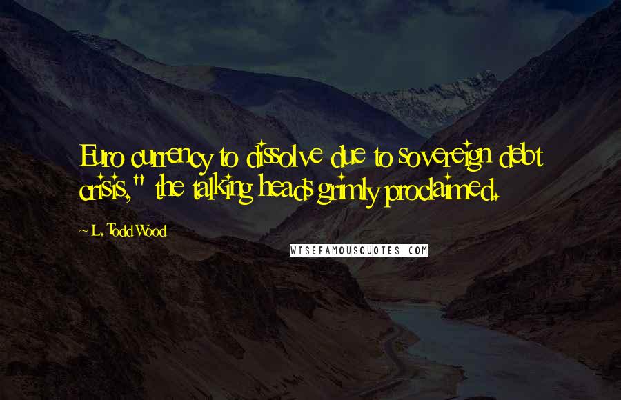 L. Todd Wood Quotes: Euro currency to dissolve due to sovereign debt crisis," the talking heads grimly proclaimed.