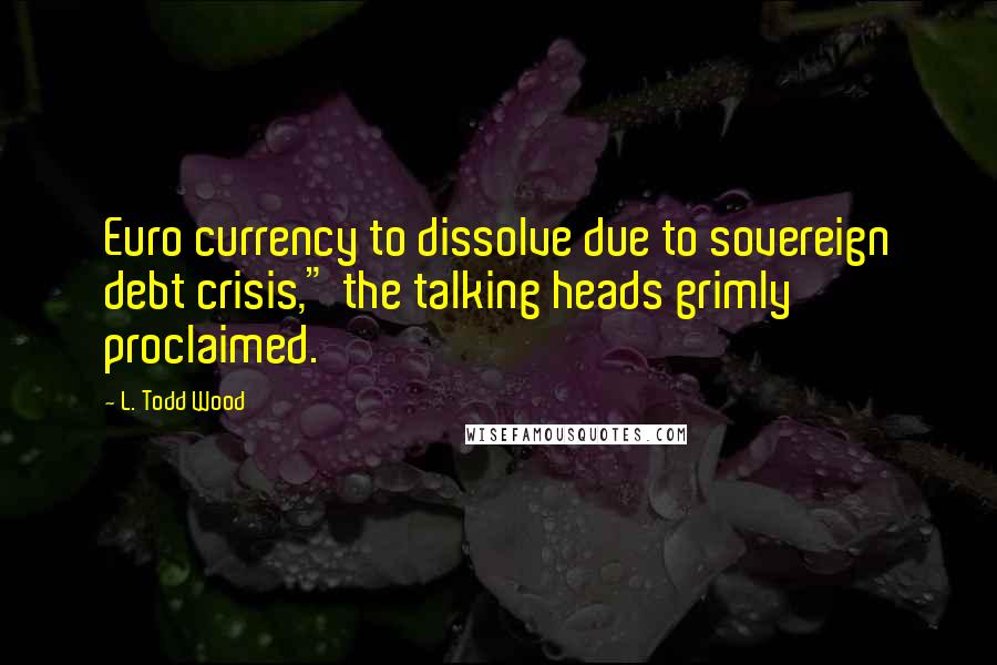 L. Todd Wood Quotes: Euro currency to dissolve due to sovereign debt crisis," the talking heads grimly proclaimed.