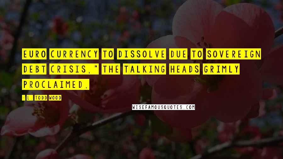 L. Todd Wood Quotes: Euro currency to dissolve due to sovereign debt crisis," the talking heads grimly proclaimed.