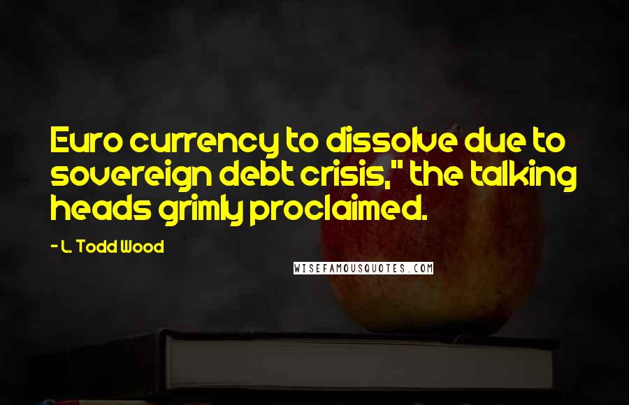 L. Todd Wood Quotes: Euro currency to dissolve due to sovereign debt crisis," the talking heads grimly proclaimed.