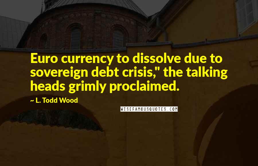 L. Todd Wood Quotes: Euro currency to dissolve due to sovereign debt crisis," the talking heads grimly proclaimed.