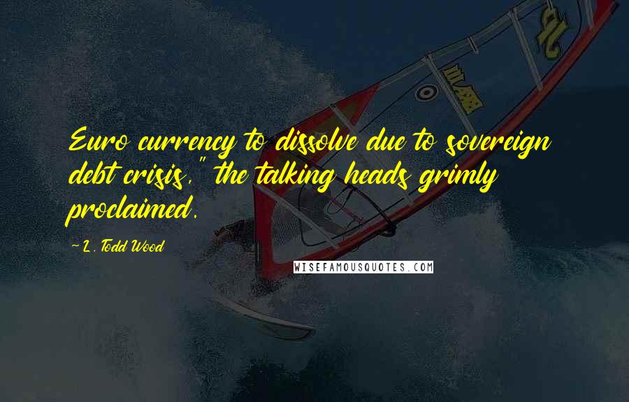 L. Todd Wood Quotes: Euro currency to dissolve due to sovereign debt crisis," the talking heads grimly proclaimed.