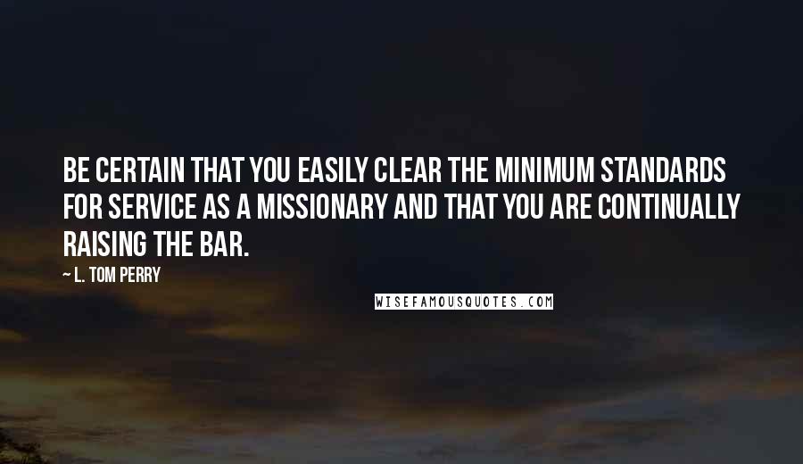 L. Tom Perry Quotes: Be certain that you easily clear the minimum standards for service as a missionary and that you are continually raising the bar.