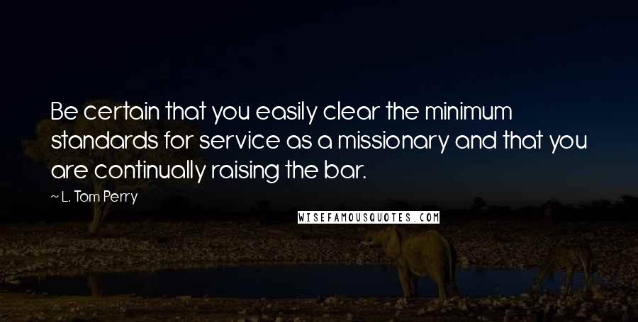 L. Tom Perry Quotes: Be certain that you easily clear the minimum standards for service as a missionary and that you are continually raising the bar.