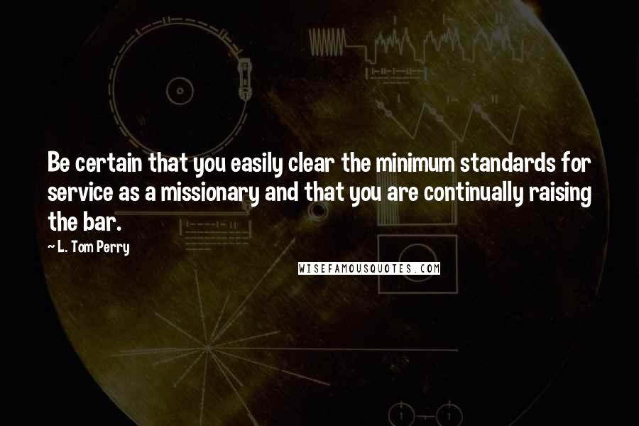 L. Tom Perry Quotes: Be certain that you easily clear the minimum standards for service as a missionary and that you are continually raising the bar.