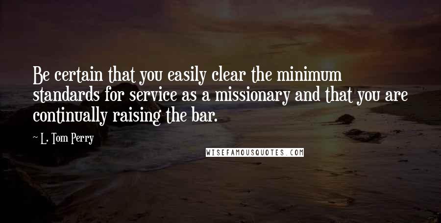 L. Tom Perry Quotes: Be certain that you easily clear the minimum standards for service as a missionary and that you are continually raising the bar.