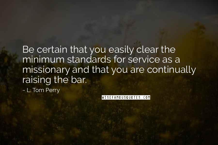 L. Tom Perry Quotes: Be certain that you easily clear the minimum standards for service as a missionary and that you are continually raising the bar.