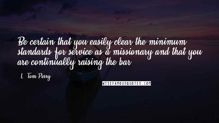 L. Tom Perry Quotes: Be certain that you easily clear the minimum standards for service as a missionary and that you are continually raising the bar.