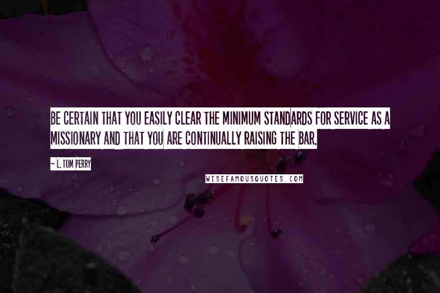 L. Tom Perry Quotes: Be certain that you easily clear the minimum standards for service as a missionary and that you are continually raising the bar.