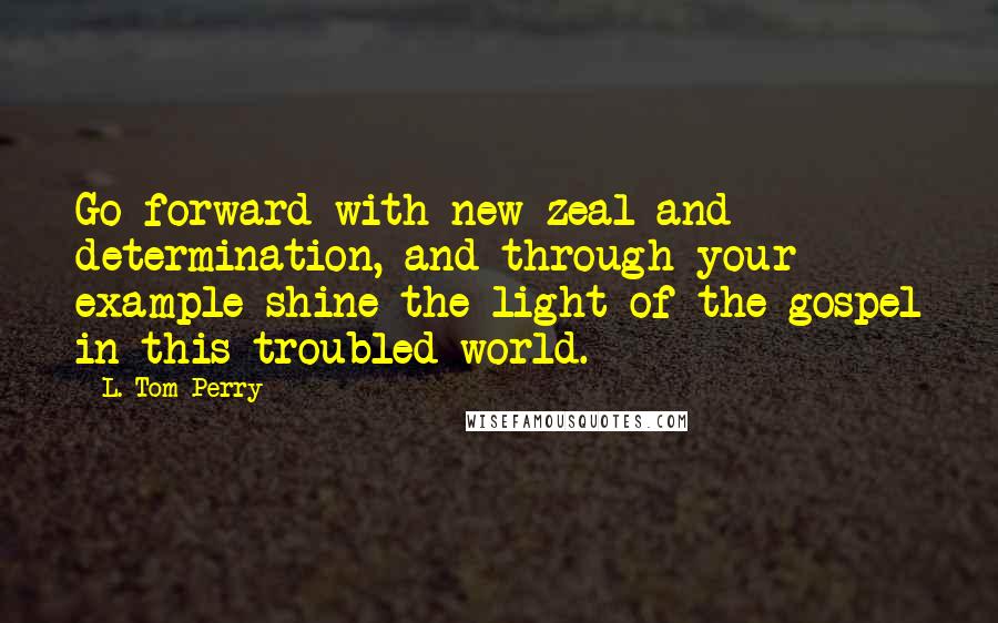 L. Tom Perry Quotes: Go forward with new zeal and determination, and through your example shine the light of the gospel in this troubled world.