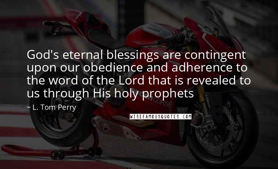 L. Tom Perry Quotes: God's eternal blessings are contingent upon our obedience and adherence to the word of the Lord that is revealed to us through His holy prophets