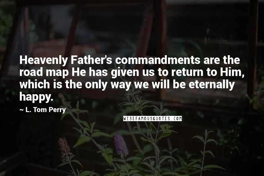 L. Tom Perry Quotes: Heavenly Father's commandments are the road map He has given us to return to Him, which is the only way we will be eternally happy.