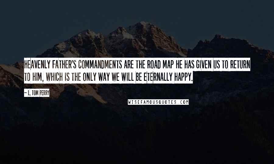 L. Tom Perry Quotes: Heavenly Father's commandments are the road map He has given us to return to Him, which is the only way we will be eternally happy.