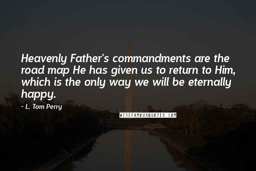 L. Tom Perry Quotes: Heavenly Father's commandments are the road map He has given us to return to Him, which is the only way we will be eternally happy.